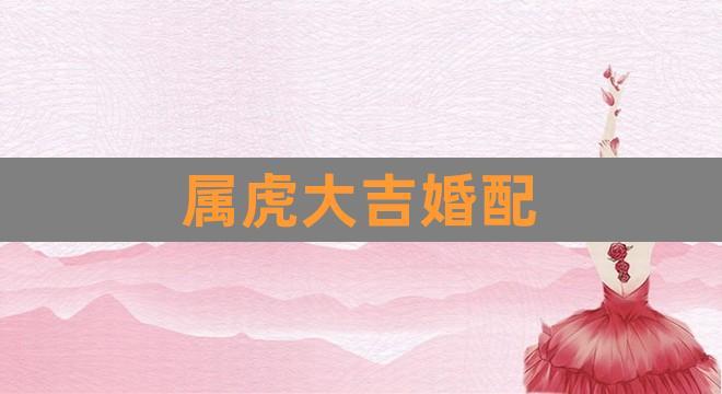 属虎大吉婚配(婚配属相)